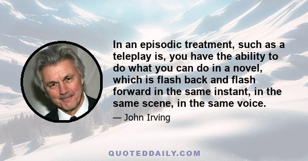 In an episodic treatment, such as a teleplay is, you have the ability to do what you can do in a novel, which is flash back and flash forward in the same instant, in the same scene, in the same voice.