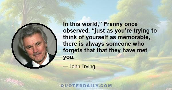 In this world,” Franny once observed, “just as you’re trying to think of yourself as memorable, there is always someone who forgets that that they have met you.