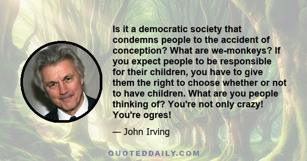 Is it a democratic society that condemns people to the accident of conception? What are we-monkeys? If you expect people to be responsible for their children, you have to give them the right to choose whether or not to