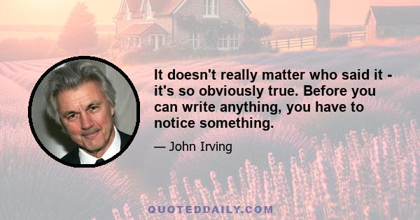 It doesn't really matter who said it - it's so obviously true. Before you can write anything, you have to notice something.