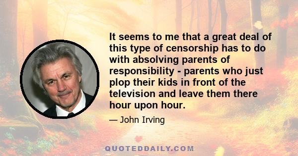 It seems to me that a great deal of this type of censorship has to do with absolving parents of responsibility - parents who just plop their kids in front of the television and leave them there hour upon hour.