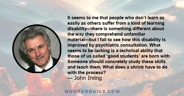 It seems to me that people who don’t learn as easily as others suffer from a kind of learning disability—there is something different about the way they comprehend unfamiliar material—but I fail to see how this