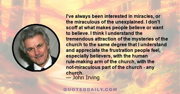 I've always been interested in miracles, or the miraculous of the unexplained. I don't scoff at what makes people believe or want to believe. I think I understand the tremendous attraction of the mysteries of the church 