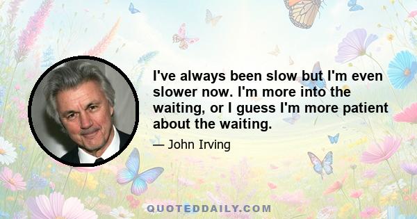 I've always been slow but I'm even slower now. I'm more into the waiting, or I guess I'm more patient about the waiting.