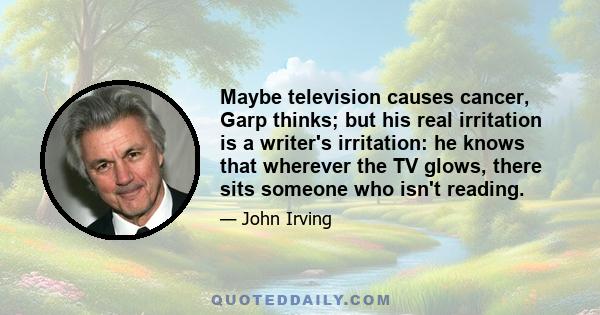 Maybe television causes cancer, Garp thinks; but his real irritation is a writer's irritation: he knows that wherever the TV glows, there sits someone who isn't reading.