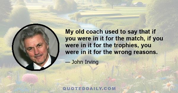 My old coach used to say that if you were in it for the match, if you were in it for the trophies, you were in it for the wrong reasons.