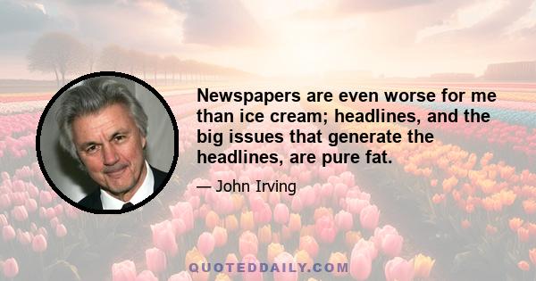 Newspapers are even worse for me than ice cream; headlines, and the big issues that generate the headlines, are pure fat.