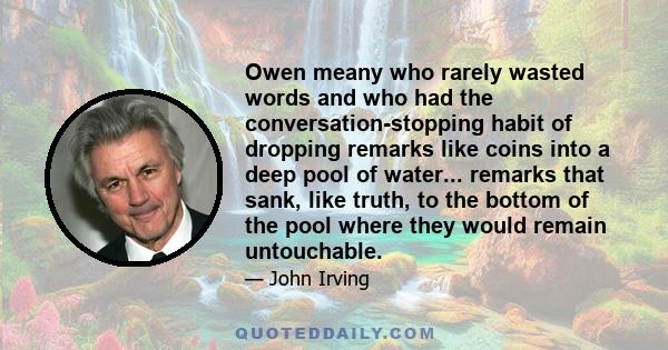 Owen meany who rarely wasted words and who had the conversation-stopping habit of dropping remarks like coins into a deep pool of water... remarks that sank, like truth, to the bottom of the pool where they would remain 