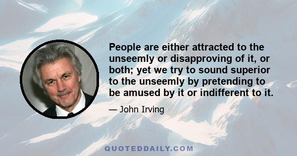 People are either attracted to the unseemly or disapproving of it, or both; yet we try to sound superior to the unseemly by pretending to be amused by it or indifferent to it.