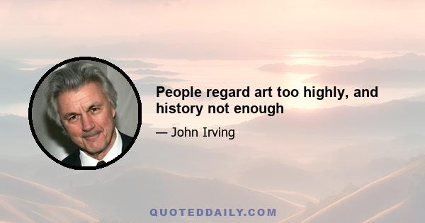 People regard art too highly, and history not enough