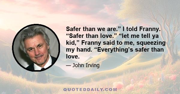 Safer than we are.” I told Franny. “Safer than love.” “let me tell ya kid,” Franny said to me, squeezing my hand. “Everything’s safer than love.