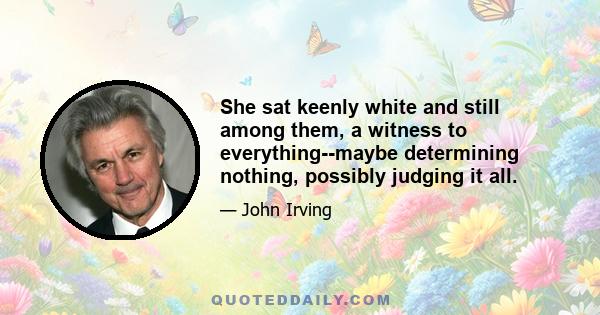 She sat keenly white and still among them, a witness to everything--maybe determining nothing, possibly judging it all.