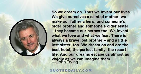 So we dream on. Thus we invent our lives. We give ourselves a sainted mother, we make our father a hero; and someone’s older brother and someone’s older sister – they become our heroes too. We invent what we love and