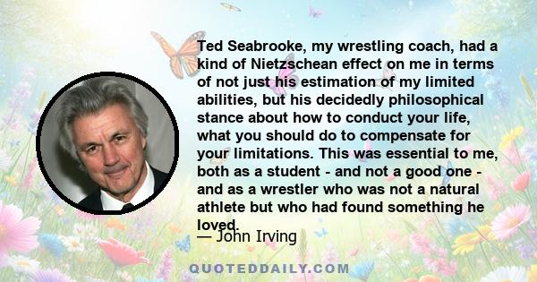 Ted Seabrooke, my wrestling coach, had a kind of Nietzschean effect on me in terms of not just his estimation of my limited abilities, but his decidedly philosophical stance about how to conduct your life, what you