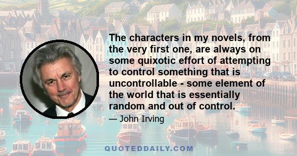 The characters in my novels, from the very first one, are always on some quixotic effort of attempting to control something that is uncontrollable - some element of the world that is essentially random and out of