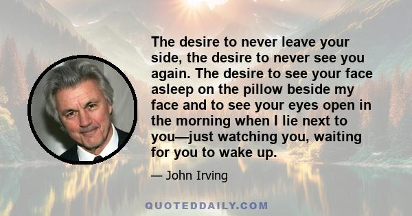 The desire to never leave your side, the desire to never see you again. The desire to see your face asleep on the pillow beside my face and to see your eyes open in the morning when I lie next to you—just watching you,