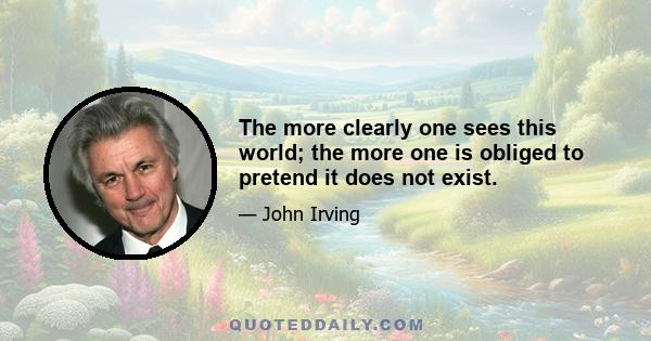 The more clearly one sees this world; the more one is obliged to pretend it does not exist.