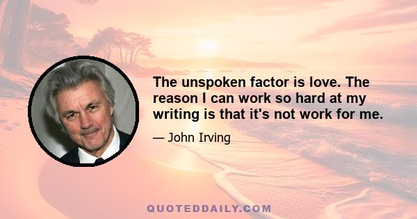 The unspoken factor is love. The reason I can work so hard at my writing is that it's not work for me.