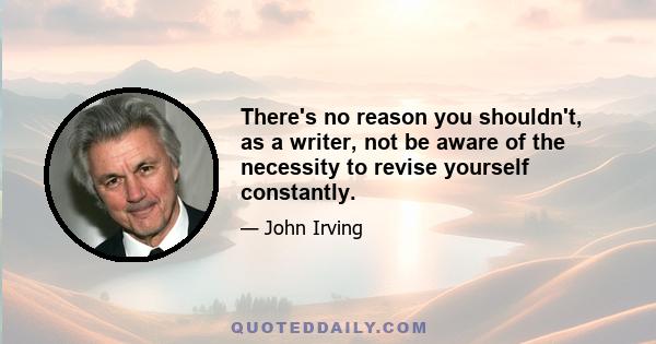 There's no reason you shouldn't, as a writer, not be aware of the necessity to revise yourself constantly.