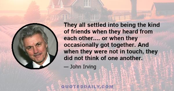 They all settled into being the kind of friends when they heard from each other.... or when they occasionally got together. And when they were not in touch, they did not think of one another.