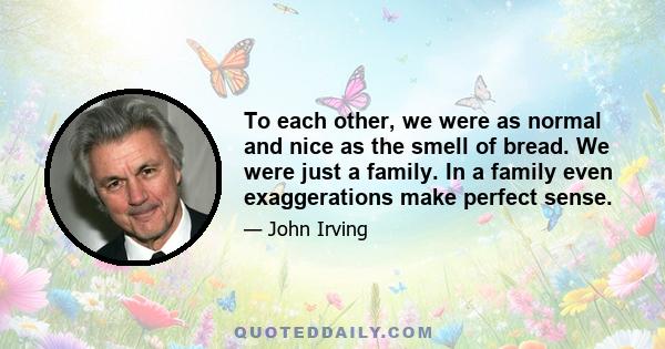 To each other, we were as normal and nice as the smell of bread. We were just a family. In a family even exaggerations make perfect sense.