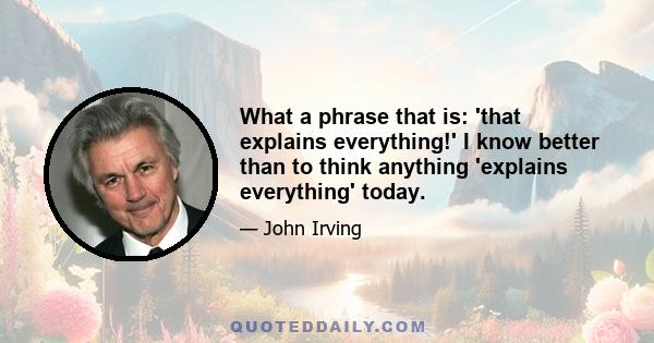 What a phrase that is: 'that explains everything!' I know better than to think anything 'explains everything' today.