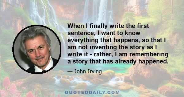 When I finally write the first sentence, I want to know everything that happens, so that I am not inventing the story as I write it - rather, I am remembering a story that has already happened.