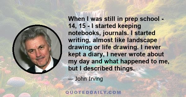 When I was still in prep school - 14, 15 - I started keeping notebooks, journals. I started writing, almost like landscape drawing or life drawing. I never kept a diary, I never wrote about my day and what happened to