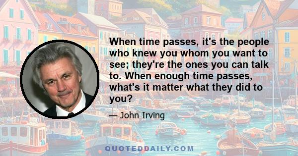 When time passes, it's the people who knew you whom you want to see; they're the ones you can talk to. When enough time passes, what's it matter what they did to you?