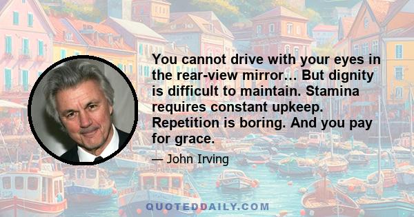 You cannot drive with your eyes in the rear-view mirror… But dignity is difficult to maintain. Stamina requires constant upkeep. Repetition is boring. And you pay for grace.