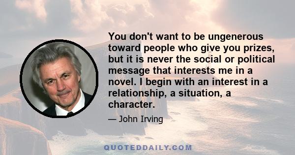 You don't want to be ungenerous toward people who give you prizes, but it is never the social or political message that interests me in a novel. I begin with an interest in a relationship, a situation, a character.