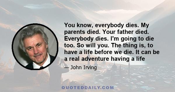 You know, everybody dies. My parents died. Your father died. Everybody dies. I'm going to die too. So will you. The thing is, to have a life before we die. It can be a real adventure having a life