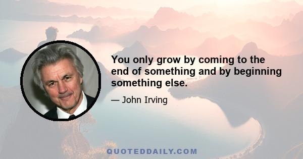 You only grow by coming to the end of something and by beginning something else.