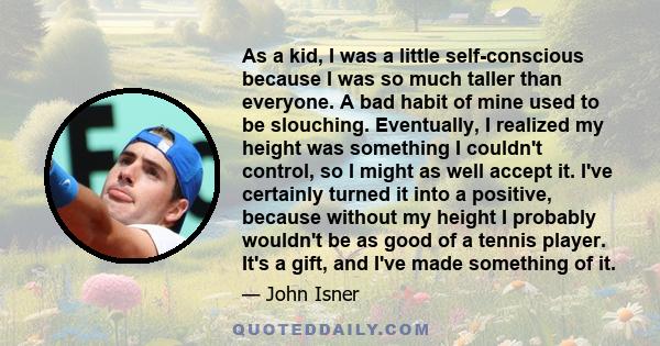 As a kid, I was a little self-conscious because I was so much taller than everyone. A bad habit of mine used to be slouching. Eventually, I realized my height was something I couldn't control, so I might as well accept