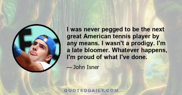 I was never pegged to be the next great American tennis player by any means. I wasn't a prodigy. I'm a late bloomer. Whatever happens, I'm proud of what I've done.