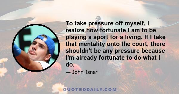 To take pressure off myself, I realize how fortunate I am to be playing a sport for a living. If I take that mentality onto the court, there shouldn't be any pressure because I'm already fortunate to do what I do.