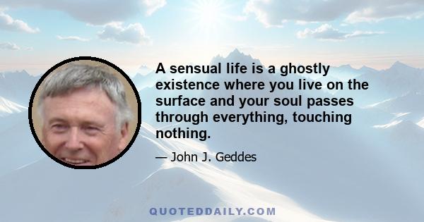 A sensual life is a ghostly existence where you live on the surface and your soul passes through everything, touching nothing.