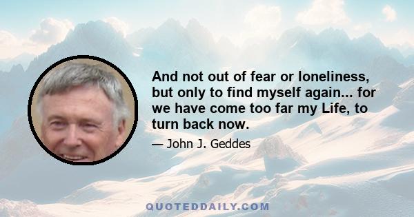 And not out of fear or loneliness, but only to find myself again... for we have come too far my Life, to turn back now.