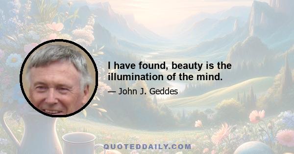 I have found, beauty is the illumination of the mind.