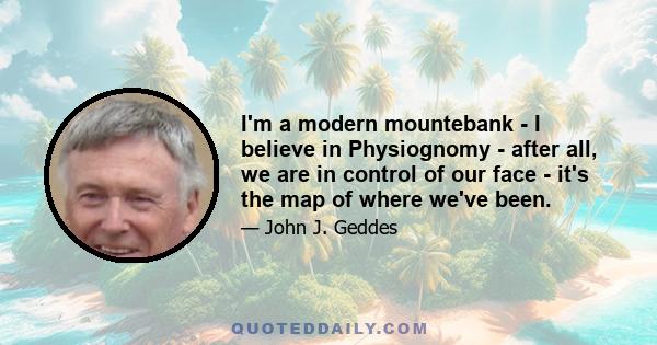 I'm a modern mountebank - I believe in Physiognomy - after all, we are in control of our face - it's the map of where we've been.