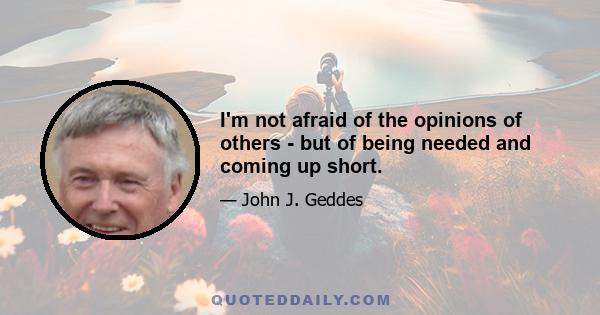 I'm not afraid of the opinions of others - but of being needed and coming up short.