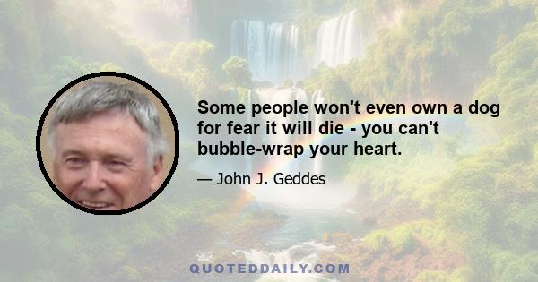 Some people won't even own a dog for fear it will die - you can't bubble-wrap your heart.