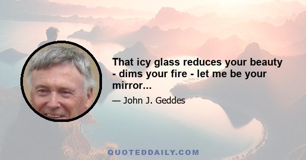 That icy glass reduces your beauty - dims your fire - let me be your mirror...