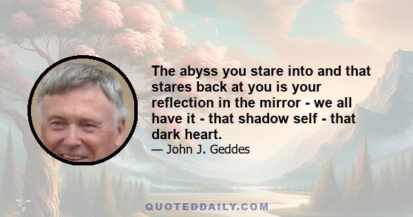 The abyss you stare into and that stares back at you is your reflection in the mirror - we all have it - that shadow self - that dark heart.