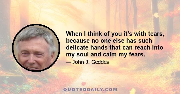 When I think of you it's with tears, because no one else has such delicate hands that can reach into my soul and calm my fears.