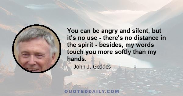 You can be angry and silent, but it's no use - there's no distance in the spirit - besides, my words touch you more softly than my hands.