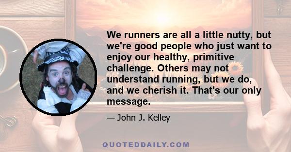 We runners are all a little nutty, but we're good people who just want to enjoy our healthy, primitive challenge. Others may not understand running, but we do, and we cherish it. That's our only message.