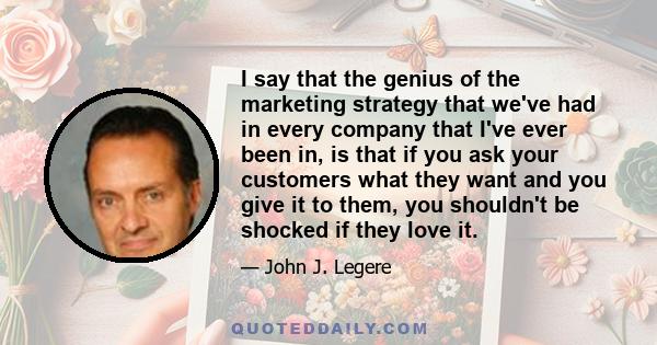 I say that the genius of the marketing strategy that we've had in every company that I've ever been in, is that if you ask your customers what they want and you give it to them, you shouldn't be shocked if they love it.