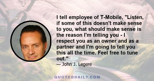 I tell employee of T-Mobile, Listen, if some of this doesn't make sense to you, what should make sense is the reason I'm telling you - I respect you as an owner and as a partner and I'm going to tell you this all the