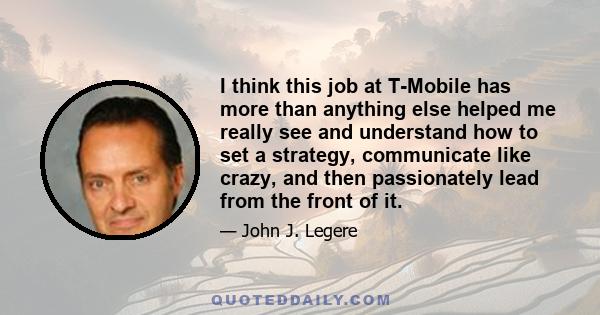 I think this job at T-Mobile has more than anything else helped me really see and understand how to set a strategy, communicate like crazy, and then passionately lead from the front of it.